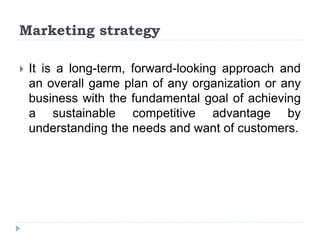 Marketing strategy
 It is a long-term, forward-looking approach and
an overall game plan of any organization or any
business with the fundamental goal of achieving
a sustainable competitive advantage by
understanding the needs and want of customers.
 