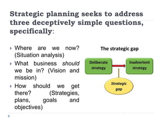 Strategic planning seeks to address
three deceptively simple questions,
specifically:
 Where are we now?
(Situation analysis)
 What business should
we be in? (Vision and
mission)
 How should we get
there? (Strategies,
plans, goals and
objectives)
 