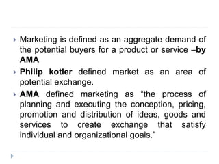  Marketing is defined as an aggregate demand of
the potential buyers for a product or service –by
AMA
 Philip kotler defined market as an area of
potential exchange.
 AMA defined marketing as “the process of
planning and executing the conception, pricing,
promotion and distribution of ideas, goods and
services to create exchange that satisfy
individual and organizational goals.”
 
