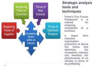 Strategic analysis
tools and
techniques
Porter's Five Forces
Framework is a
method for
analyzing
competition of a
business.
It draws from
industrial
organization
economics to derive
five forces that
determine the
competitive intensity
and, therefore, the
attractiveness of an
industry in terms of
its profitability.
 