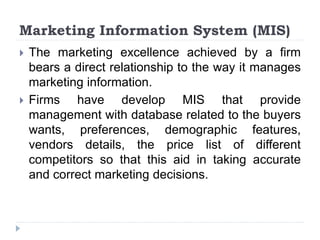 Marketing Information System (MIS)
 The marketing excellence achieved by a firm
bears a direct relationship to the way it manages
marketing information.
 Firms have develop MIS that provide
management with database related to the buyers
wants, preferences, demographic features,
vendors details, the price list of different
competitors so that this aid in taking accurate
and correct marketing decisions.
 