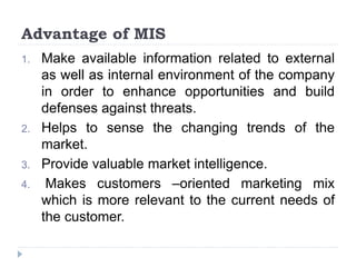 Advantage of MIS
1. Make available information related to external
as well as internal environment of the company
in order to enhance opportunities and build
defenses against threats.
2. Helps to sense the changing trends of the
market.
3. Provide valuable market intelligence.
4. Makes customers –oriented marketing mix
which is more relevant to the current needs of
the customer.
 