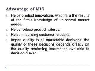 Advantage of MIS
5. Helps product innovations which are the results
of the firm’s knowledge of un-served market
needs.
6. Helps reduce product failures.
7. Helps in building customer relations.
8. Impart quality to all marketable decisions, the
quality of these decisions depends greatly on
the quality marketing information available to
decision maker.
 