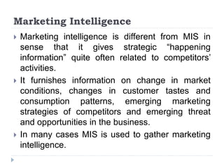 Marketing Intelligence
 Marketing intelligence is different from MIS in
sense that it gives strategic “happening
information” quite often related to competitors’
activities.
 It furnishes information on change in market
conditions, changes in customer tastes and
consumption patterns, emerging marketing
strategies of competitors and emerging threat
and opportunities in the business.
 In many cases MIS is used to gather marketing
intelligence.
 