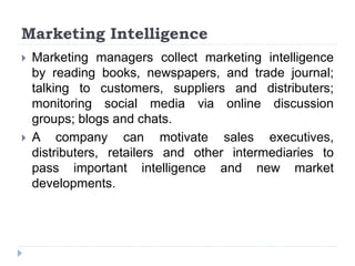 Marketing Intelligence
 Marketing managers collect marketing intelligence
by reading books, newspapers, and trade journal;
talking to customers, suppliers and distributers;
monitoring social media via online discussion
groups; blogs and chats.
 A company can motivate sales executives,
distributers, retailers and other intermediaries to
pass important intelligence and new market
developments.
 