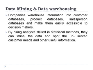 Data Mining & Data warehousing
 Companies warehouse information into customer
databases, product databases, salesperson
databases and make them easily accessible to
decision makers.
 By hiring analysts skilled in statistical methods, they
can ‘mine’ the data and spot the un- served
customer needs and other useful information.
 