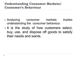 Understanding Consumer Markets/
Consumer’s Behaviour
 Analyzing consumer markets implies
understanding the consumer behaviour.
 It is the study of how customers select,
buy, use, and dispose off goods to satisfy
their needs and wants.
 