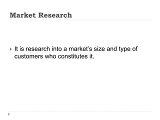 Market Research
 It is research into a market’s size and type of
customers who constitutes it.
 