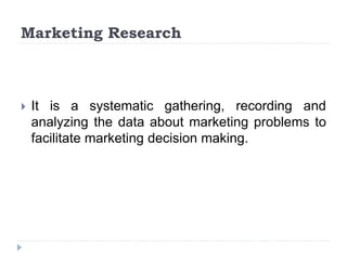 Marketing Research
 It is a systematic gathering, recording and
analyzing the data about marketing problems to
facilitate marketing decision making.
 