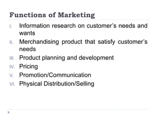 Functions of Marketing
I. Information research on customer’s needs and
wants
II. Merchandising product that satisfy customer’s
needs
III. Product planning and development
IV. Pricing
V. Promotion/Communication
VI. Physical Distribution/Selling
 