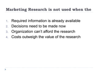 Marketing Research is not used when the
1. Required information is already available
2. Decisions need to be made now
3. Organization can’t afford the research
4. Costs outweigh the value of the research
 
