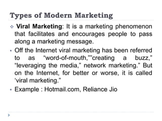 Types of Modern Marketing
 Viral Marketing: It is a marketing phenomenon
that facilitates and encourages people to pass
along a marketing message.
 Off the Internet viral marketing has been referred
to as “word-of-mouth,””creating a buzz,”
“leveraging the media,” network marketing.” But
on the Internet, for better or worse, it is called
‘viral marketing.”
 Example : Hotmail.com, Reliance Jio
 