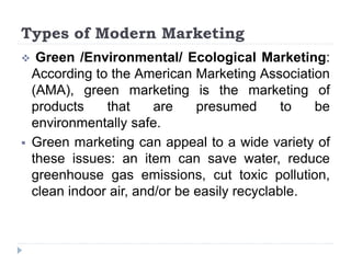 Types of Modern Marketing
 Green /Environmental/ Ecological Marketing:
According to the American Marketing Association
(AMA), green marketing is the marketing of
products that are presumed to be
environmentally safe.
 Green marketing can appeal to a wide variety of
these issues: an item can save water, reduce
greenhouse gas emissions, cut toxic pollution,
clean indoor air, and/or be easily recyclable.
 