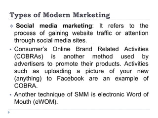 Types of Modern Marketing
 Social media marketing: It refers to the
process of gaining website traffic or attention
through social media sites.
 Consumer’s Online Brand Related Activities
(COBRAs) is another method used by
advertisers to promote their products. Activities
such as uploading a picture of your new
(anything) to Facebook are an example of
COBRA.
 Another technique of SMM is electronic Word of
Mouth (eWOM).
 