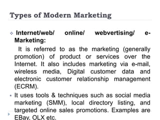 Types of Modern Marketing
 Internet/web/ online/ webvertising/ e-
Marketing:
It is referred to as the marketing (generally
promotion) of product or services over the
Internet. It also includes marketing via e-mail,
wireless media, Digital customer data and
electronic customer relationship management
(ECRM).
 It uses tools & techniques such as social media
marketing (SMM), local directory listing, and
targeted online sales promotions. Examples are
EBay, OLX etc.
 