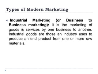 Types of Modern Marketing
 Industrial Marketing (or Business to
Business marketing): It is the marketing of
goods & services by one business to another.
Industrial goods are those an industry uses to
produce an end product from one or more raw
materials.
 