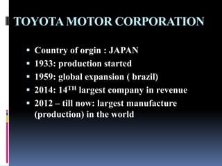 TOYOTAMOTOR CORPORATION
 Country of orgin : JAPAN
 1933: production started
 1959: global expansion ( brazil)
 2014: 14TH largest company in revenue
 2012 – till now: largest manufacture
(production) in the world
 