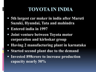 TOYOTAIN INDIA
 5th largest car maker in india after Maruti
Suzuki, Hyundai, Tata and mahindra
 Entered india in 1997
 Joint venture between Toyota motor
corporation and kirloskar group
 Having 2 manufacturing plant in karnataka
 Started second plant due to the demand
 Invested 898crore to increase production
capacity nearly 50%
 