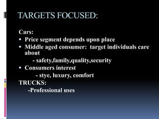 TARGETS FOCUSED:
Cars:
 Price segment depends upon place
 Middle aged consumer: target individuals care
about
- safety,family,quality,security
 Consumers interest
- stye, luxury, comfort
TRUCKS:
-Professional uses
 