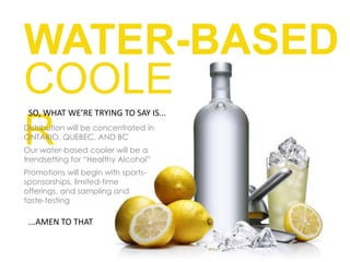 WATER-BASED COOLERSO, WHAT WE’RE TRYING TO SAY IS...Distribution will be concentrated in ONTARIO, QUEBEC, AND BCOur water-based cooler will be a trendsetting for “Healthy Alcohol”Promotions will begin with sports-sponsorships, limited-time offerings, and sampling and taste-testing...AMEN TO THAT