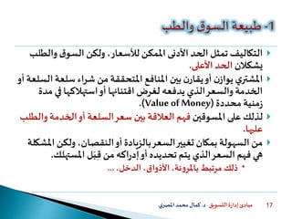 ‫التسويق‬ ‫ة‬‫ر‬‫إدا‬ ‫مبادئ‬‫د‬.‫ي‬‫املصر‬‫محمد‬‫كمال‬ 17
‫و‬ ‫ق‬‫السو‬ ‫ولكن‬ ،‫لألسعار‬ ‫املمكن‬ ‫األدنى‬ ‫الحد‬ ‫تمثل‬ ‫التكاليف‬‫الطلب‬
‫ي‬‫شكالن‬‫األعلى‬ ‫الحد‬.
‫سلع‬ ‫شراء‬ ‫من‬ ‫املتحققة‬ ‫املنافع‬ ‫بين‬ ‫ن‬‫يقار‬‫أو‬ ‫ن‬‫يواز‬ ‫ي‬‫املشتر‬‫أو‬ ‫السلعة‬ ‫ة‬
‫في‬ ‫استهالكها‬‫أو‬ ‫اقتنائها‬ ‫لغرض‬ ‫يدفعه‬ ‫الذي‬‫والسعر‬ ‫الخدمة‬‫مدة‬
‫محددة‬ ‫منية‬‫ز‬(Value of Money.)
‫املسوقين‬ ‫على‬ ‫لذلك‬‫و‬ ‫الخدمة‬‫أو‬ ‫السلعة‬‫سعر‬ ‫بين‬ ‫العالقة‬ ‫فهم‬‫الطلب‬
‫عليها‬.
‫ا‬ ‫ولكن‬ ،‫النقصان‬‫أو‬‫بالزيادة‬‫السعر‬‫تغيير‬ ‫بمكان‬ ‫السهولة‬ ‫من‬‫ملشكلة‬
‫املستهل‬ ‫ل‬َ‫ب‬ِّ‫ق‬ ‫من‬ ‫اكه‬‫ر‬‫إد‬‫أو‬ ‫تحديده‬ ‫يتم‬ ‫الذي‬‫السعر‬ ‫فهم‬ ‫هي‬‫ك‬.
،‫الدخل‬ ،‫األذواق‬،‫نة‬‫و‬‫باملر‬ ‫مرتبط‬‫ذلك‬...
 