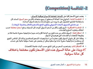 ‫التسويق‬ ‫ة‬‫ر‬‫إدا‬ ‫مبادئ‬‫د‬.‫ي‬‫املصر‬‫محمد‬‫كمال‬ 18
‫األسعار‬‫تنوع‬ ‫يعتمد‬‫ا‬ً‫كلي‬‫على‬‫املختلفة‬ ‫األنماط‬‫لألسواق‬/‫األسواق‬‫هيكلية‬:
1-‫التامة‬ ‫املنافسة‬:‫البائع‬‫من‬‫بأكثر‬‫منتجاته‬ ‫يبيع‬‫أن‬‫يستطيع‬‫ال‬‫الحالة‬ ‫هذا‬ ‫في‬‫ق‬‫السو‬‫سعر‬‫ألن‬ ‫السائد‬
‫السائدة‬‫ق‬‫السو‬‫بأسعار‬‫وخدمات‬‫سلع‬‫من‬ ‫يريده‬‫ما‬‫على‬ ‫ل‬‫الحصو‬ ‫ي‬‫املشتر‬‫باستطاعة‬.
‫للتسويق‬‫ي‬ ‫هامش‬‫ر‬‫دو‬(‫امل‬‫وتنشيط‬‫واإلعالن‬‫والتسعير‬ ‫املنتج‬‫وتطوير‬ ‫التسويقي‬‫البحث‬‫بيعات‬.)
2-‫املنافسة‬‫ية‬‫ر‬‫االحتكا‬:‫بأكثر‬‫ن‬‫يكو‬‫البيع‬‫السوقي‬‫السعر‬‫من‬‫يدفع‬ ‫املستهلك‬‫ألن‬ ‫املوحد‬‫أس‬‫ا‬‫ر‬‫عا‬‫مختلفة‬‫حسب‬
‫السلع‬‫وتفاوت‬ ‫اختالف‬‫والخدمات‬.
3-‫احتكار‬‫القلة‬:‫ق‬‫السو‬‫الباعة‬‫من‬‫قليل‬‫عدد‬‫من‬‫تتألف‬‫لكل‬‫منهم‬ ‫واحد‬‫إستراتيجية‬‫خاص‬‫سعرية‬‫تتالءم‬ ‫ة‬
‫ق‬‫السو‬‫في‬‫يعرضها‬‫التي‬‫الخدمات‬‫أو‬‫نتجات‬
ً
‫امل‬‫وطبيعة‬.
‫أل‬‫وذلك‬‫للمنافسين‬‫التسعير‬‫استراتيجيات‬‫من‬
ً
‫محترسا‬ ‫ن‬‫يكو‬‫ق‬‫السو‬ ‫في‬‫بائع‬‫كل‬‫فإن‬‫وهكذا‬‫ي‬‫القو‬‫املنافس‬‫ن‬
‫يستخدم‬‫قد‬‫إستراتيجية‬‫حس‬‫على‬‫عالية‬‫سوقية‬ ‫حصة‬ ‫على‬‫يحصل‬‫أن‬ ‫يمكن‬‫بواسطتها‬ ‫حادة‬‫سعرية‬‫اب‬
‫املنافسين‬.
4-‫التام‬‫االحتكار‬:‫خاصة‬‫آليات‬‫حسب‬‫ج‬ِّ‫ت‬‫املن‬‫قبل‬‫من‬‫السعر‬‫تحديد‬ ‫يتم‬(‫اقتصاد‬.)
ً‫وبناء‬‫با‬ ‫مختلفة‬ ‫ن‬‫تكو‬‫األسعار‬ ‫فإن‬ ‫هذه‬ ‫ق‬‫السو‬‫حالة‬‫على‬‫ختالف‬
‫حالة‬ ‫كل‬‫سوقية‬.
 