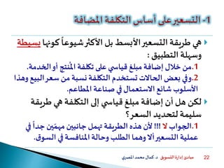 ‫التسويق‬ ‫ة‬‫ر‬‫إدا‬ ‫مبادئ‬‫د‬.‫ي‬‫املصر‬‫محمد‬‫كمال‬ 22
‫كو‬
ً
‫شيوعا‬‫األكثر‬ ‫بل‬ ‫األبسط‬‫التسعير‬ ‫طريقة‬ ‫هي‬‫نها‬‫بسيطة‬
‫التطبيق‬ ‫وسهلة‬:
.1‫ال‬‫أو‬‫نتج‬
ُ
‫امل‬ ‫تكلفة‬ ‫على‬‫ي‬ ‫قياس‬ ‫مبلغ‬‫إضافة‬‫خالل‬‫من‬‫خدمة‬.
.2‫ال‬‫سعر‬ ‫من‬‫نسبة‬ ‫التكلفة‬ ‫تستخدم‬ ‫الحاالت‬‫بعض‬ ‫وفي‬‫وهذا‬‫بيع‬
‫املطاعم‬ ‫صناعة‬‫في‬‫االستعمال‬‫شائع‬ ‫األسلوب‬.
‫طر‬ ‫هي‬ ‫التكلفة‬ ‫إلى‬ ‫ي‬ ‫قياس‬ ‫مبلغ‬ ‫إضافة‬ ‫أن‬ ‫هل‬ ‫لكن‬‫يقة‬
‫السعر؟‬ ‫لتحديد‬ ‫سليمة‬
.1‫الجواب‬‫ال‬!!!
ً
‫جدا‬‫ين‬‫مهم‬ ‫جانبين‬‫تهمل‬ ‫الطريقة‬ ‫هذه‬‫ألن‬‫في‬
‫السو‬ ‫في‬‫املنافسة‬‫وحالة‬ ‫الطلب‬ ‫وهما‬‫أال‬‫التسعير‬ ‫عملية‬‫ق‬.
 