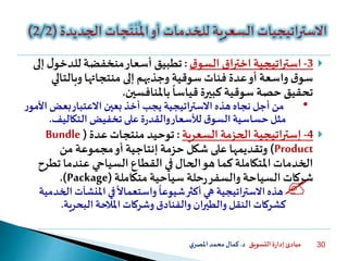 ‫التسويق‬ ‫ة‬‫ر‬‫إدا‬ ‫مبادئ‬‫د‬.‫ي‬‫املصر‬‫محمد‬‫كمال‬ 30
3-‫ق‬‫السو‬ ‫اختراق‬ ‫استراتيجية‬:‫للدخو‬ ‫منخفضة‬‫أسعار‬ ‫تطبيق‬‫إلى‬ ‫ل‬
‫وبالتال‬‫منتجاتها‬ ‫إلى‬ ‫وجذبهم‬ ‫سوقية‬ ‫فئات‬ ‫عدة‬‫أو‬ ‫واسعة‬ ‫ق‬‫سو‬‫ي‬
‫باملنافسين‬
ً
‫قياسا‬‫كبيرة‬ ‫سوقية‬ ‫حصة‬ ‫تحقيق‬.
•‫ا‬ ‫بعض‬‫االعتبار‬ ‫بعين‬ ‫أخذ‬ ‫يجب‬ ‫االستراتيجية‬ ‫هذه‬ ‫نجاه‬ ‫أجل‬ ‫من‬‫ر‬‫ألمو‬
‫التكاليف‬ ‫تخفيض‬ ‫على‬‫ة‬‫ر‬‫والقد‬‫لألسعار‬ ‫ق‬‫السو‬‫حساسية‬ ‫مثل‬.
4-‫اتيجية‬‫ر‬‫إست‬‫السعرية‬ ‫الحزمة‬:‫عدة‬‫منتجات‬ ‫توحيد‬(Bundle
Product)‫من‬ ‫مجموعة‬‫أو‬ ‫إنتاجية‬ ‫حزمة‬ ‫شكل‬ ‫على‬ ‫وتقديمها‬
‫تط‬ ‫عندما‬ ‫السياحي‬ ‫القطاع‬ ‫في‬ ‫الحال‬‫هو‬ ‫كما‬ ‫املتكاملة‬ ‫الخدمات‬‫رح‬
‫متكاملة‬ ‫سياحية‬ ‫حلة‬‫ر‬‫والسفر‬ ‫السياحة‬ ‫شركات‬(Package.)
‫املنشآت‬ ‫في‬
ً
‫واستعماال‬
ً
‫شيوعا‬‫أكثر‬ ‫هي‬ ‫اتيجية‬‫ر‬‫االست‬‫هذه‬‫الخدمية‬
‫البحرية‬ ‫املالحة‬ ‫وشركات‬‫والفنادق‬ ‫ان‬‫ر‬‫والطي‬‫النقل‬ ‫كشركات‬.
 