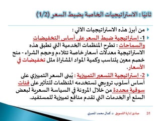 ‫التسويق‬ ‫ة‬‫ر‬‫إدا‬ ‫مبادئ‬‫د‬.‫ي‬‫املصر‬‫محمد‬‫كمال‬ 31
‫اآلتي‬‫االستراتيجيات‬ ‫هذه‬ ‫ز‬‫أبر‬ ‫من‬:
1-‫إستراتيجية‬‫التخفيضات‬ ‫أساس‬ ‫على‬‫السعر‬ ‫ضبط‬
‫والسماحات‬:‫هذه‬ ‫تطبق‬ ‫التي‬ ‫الخدمية‬ ‫املنظمات‬ ‫تطرح‬
‫الشراء‬ ‫وحجم‬ ‫تتالءم‬‫خاصة‬‫أسعار‬ ‫معدالت‬‫اتيجية‬‫ر‬‫االست‬-‫منح‬
‫املواد‬ ‫وكمية‬ ‫يتناسب‬ ‫معين‬‫خصم‬‫املشتراة‬‫مثل‬‫تخفيض‬‫في‬ ‫ات‬
‫األسعار‬.
2-‫اتيجية‬‫ر‬‫إست‬‫التمييزية‬‫التسعير‬:‫الت‬‫السعر‬ ‫بنى‬ُ‫ي‬‫على‬ ‫ي‬‫مييز‬
‫على‬‫للتأثير‬ ‫املنظمات‬ ‫تستخدمه‬ ‫يجي‬‫و‬‫تر‬‫أسلوب‬ ‫أساس‬‫فئات‬
‫محددة‬‫سوقية‬‫لبع‬ ‫السعرية‬‫السياسة‬ ‫في‬ ‫نة‬‫و‬‫املر‬‫خالل‬ ‫من‬‫ض‬
‫تمييزية‬ ‫منافع‬ ‫تقدم‬ ‫التي‬ ‫الخدمات‬‫أو‬ ‫السلع‬‫للمستفي‬‫د‬.
 