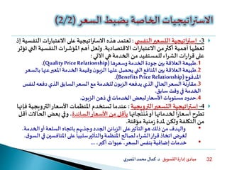 ‫التسويق‬ ‫ة‬‫ر‬‫إدا‬ ‫مبادئ‬‫د‬.‫ي‬‫املصر‬‫محمد‬‫كمال‬ 32
3-‫إستراتيجية‬‫ي‬ ‫النفس‬‫التسعير‬:‫االعتبا‬ ‫على‬ ‫االستراتيجية‬ ‫هذه‬ ‫تعتمد‬‫إذ‬ ‫النفسية‬ ‫ات‬‫ر‬
‫االقتصادية‬ ‫ات‬‫ر‬‫االعتبا‬‫من‬‫أكثر‬ ‫أهمية‬ ‫تعطيها‬.‫النفسي‬ ‫املؤشرات‬ ‫أهم‬ ‫ولعل‬‫تؤثر‬‫التي‬ ‫ة‬
‫اآلتي‬ ‫هي‬‫الخدمة‬ ‫من‬ ‫للمستفيد‬‫الشراء‬ ‫ات‬‫ر‬‫قرا‬ ‫على‬:
.1‫وسعرها‬‫الخدمة‬ ‫جودة‬ ‫بين‬‫العالقة‬‫طبيعة‬(QualityPrice Relationship.)
.2‫عن‬‫املعبر‬‫الخدمة‬ ‫وقيمة‬‫ن‬‫الزبو‬ ‫عليها‬‫يحصل‬ ‫التي‬‫املنافع‬ ‫بين‬‫العالقة‬‫طبيعة‬‫بالسعر‬ ‫ها‬
‫املدفوع‬(Benefits Price Relationship.)
.3‫لن‬ ‫دفعه‬‫الذي‬‫السابق‬‫السعر‬ ‫مع‬‫للخدمة‬‫ن‬‫الزبو‬ ‫يدفعه‬‫الذي‬‫الحالي‬‫السعر‬ ‫نة‬‫ر‬‫مقا‬‫فس‬
‫سابق‬ ‫وقت‬‫في‬‫الخدمة‬.
.4‫ن‬‫الزبو‬‫ذهن‬‫في‬‫الخدمات‬‫لبعض‬‫األسعار‬‫مستويات‬ ‫حدود‬.
4-‫إستراتيجية‬‫الترويجية‬‫التسعير‬:‫الت‬‫األسعار‬ ‫املنظمات‬ ‫تستخدم‬ ‫عندما‬‫فإنها‬ ‫رويجية‬
‫جاتها‬
َ
‫ت‬
ْ
‫ن‬ ُ‫م‬‫أو‬ ‫لخدماتها‬
ً
‫ا‬‫ر‬‫أسعا‬ ‫تطرح‬‫السائدة‬‫األسعار‬ ‫من‬ ‫بأقل‬‫بعض‬ ‫وفي‬،‫أقل‬ ‫الحاالت‬
‫مؤقتة‬ ‫منية‬‫ز‬ ‫ملدة‬ ‫ولكن‬ ‫التكلفة‬ ‫من‬.
•‫الخ‬‫أو‬‫السلعة‬ ‫باتجاه‬‫وجذبهم‬‫الجدد‬‫الزبائن‬ ‫على‬‫التأثير‬‫هو‬‫ذلك‬ ‫من‬ ‫والهدف‬،‫دمة‬
‫املنافسين‬‫على‬
ً
‫سلبيا‬‫والتأثير‬‫املنظمة‬‫لصالح‬‫الشراء‬‫قرار‬‫اتخاذ‬ ‫لغرض‬‫ق‬‫السو‬‫في‬.
•،‫أكبر‬‫عبوات‬ ،‫السعر‬‫بنفس‬‫إضافية‬‫خدمات‬...
 