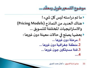 ‫التسويق‬ ‫ة‬‫ر‬‫إدا‬ ‫مبادئ‬‫د‬.‫ي‬‫املصر‬‫محمد‬‫كمال‬ 33
‫يء‬ ‫ش‬ ‫كل‬ ‫ليس‬‫استه‬‫ر‬‫د‬‫تم‬‫ما‬!
‫النماذج‬ ‫من‬ ‫العديد‬‫هناك‬(Pricing Models)
‫للتسويق‬‫املختلفة‬ ‫واالستراتيجيات‬...
‫غيرها‬ ‫ن‬‫دو‬‫معينة‬ ‫حاالت‬ ‫في‬ ‫يصلح‬ ‫بعضها‬:
.1‫غيرها‬ ‫ن‬‫دو‬‫مرحلة‬...
.2‫غيرها‬ ‫ن‬‫دو‬‫جغرافية‬ ‫منطقة‬...
.3‫غيرها‬ ‫ن‬‫جو‬ ‫مستهلكين‬ ‫فئة‬...
.4...
 