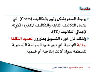 ‫التسويق‬ ‫ة‬‫ر‬‫إدا‬ ‫مبادئ‬‫د‬.‫ي‬‫املصر‬‫محمد‬‫كمال‬ 4
‫بالتكاليف‬ ‫وثيق‬ ‫بشكل‬‫السعر‬ ‫يرتبط‬(Costs)‫التي‬
‫املتغي‬ ‫والتكاليف‬ ‫الثابتة‬ ‫التكاليف‬ ‫تشمل‬‫نة‬ِّ‫املكو‬‫رة‬
‫التكاليف‬ ‫إلجمالي‬.(TC)
‫يعتبرون‬ ‫التسويق‬‫خبراء‬ ‫فإن‬ ‫ولذلك‬‫الت‬ ‫تحديد‬‫كلفة‬
‫بمثابة‬‫ال‬ ‫السياسة‬‫عليها‬ ‫تبنى‬ ‫التي‬‫ضية‬‫ر‬‫األ‬‫تسعيرية‬
‫خدمية‬ ‫أم‬ ‫إنتاجية‬ ‫أكانت‬ ً‫سواء‬ ‫للمنظمة‬.
 