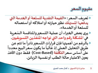 ‫التسويق‬ ‫ة‬‫ر‬‫إدا‬ ‫مبادئ‬‫د‬.‫ي‬‫املصر‬‫محمد‬‫كمال‬ 5
‫السعر‬ ‫تعريف‬:«‫القيمة‬‫ا‬ ‫الخدمة‬‫أو‬ ‫للسلعة‬ ‫النقدية‬‫لتي‬
‫يدفعها‬‫املستهلك‬‫ته‬‫ز‬‫حيا‬‫نظير‬‫است‬‫أو‬ ‫امتالكه‬‫أو‬‫عماله‬
‫أو‬ ‫للسلعة‬‫الخدمة‬».
‫الس‬ ‫واملنافسة‬‫التسعير‬ ‫عملية‬ ‫أن‬ ‫الخبراء‬ ‫بعض‬‫ى‬‫ير‬‫عرية‬
‫هي‬‫التسو‬ ‫املنفذين‬ ‫تواجه‬ ‫التي‬ ‫واحد‬ ‫قم‬‫ر‬ ‫املشكلة‬‫يقيين‬.
‫تت‬ ‫ما‬
ً
‫ا‬‫ر‬‫ناد‬‫التسعير‬‫ات‬‫ر‬‫قرا‬ ‫فإن‬ ‫أهميتها‬ ‫من‬ ‫بالرغم‬‫عن‬‫م‬
‫البي‬‫سعر‬ ‫ن‬‫يكو‬ ‫ما‬
ً
‫غالبا‬ ‫إذ‬ ‫العملي‬ ‫التحليل‬ ‫طريق‬
ً
‫محددا‬ ‫ع‬
‫سعر‬ ‫أساس‬ ‫على‬‫التكلفة‬(Cost-Based)‫األخذ‬ ‫ن‬‫دو‬ ‫فقط‬
‫الزبائن‬ ‫نفسية‬‫أو‬ ‫الطلب‬ ‫حالة‬‫االعتبار‬ ‫بعين‬.
 