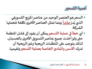 ‫التسويق‬ ‫ة‬‫ر‬‫إدا‬ ‫مبادئ‬‫د‬.‫ي‬‫املصر‬‫محمد‬‫كمال‬ 6
‫السعر‬‫العنصر‬‫هو‬‫التسوي‬ ‫املزيج‬‫عناصر‬ ‫من‬ ‫الوحيد‬‫قي‬
‫الذي‬‫در‬ُ‫ي‬
ً
‫عائدا‬‫تك‬ ‫ى‬‫األخر‬‫العناصر‬ ‫تمثل‬ ‫بينما‬‫تتحملها‬ ‫لفة‬
‫الشركة‬.
‫أي‬‫التسعير‬ ‫عملية‬ ‫في‬ ‫خطأ‬‫ا‬ ‫فشل‬ ‫إلى‬ ‫يقود‬ ‫أن‬ ‫يمكن‬‫ملنظمة‬
‫ى‬‫األخر‬ ‫التسويق‬‫عناصر‬ ‫جميع‬ ‫أخذت‬‫ولو‬‫حتى‬‫بالحس‬،‫بان‬
‫لذلك‬‫يتوجب‬‫مات‬‫املنظ‬ ‫على‬‫الربحي‬‫وغير‬ ‫الربحية‬‫ة‬‫أن‬
‫ت‬‫ك‬‫ر‬‫د‬‫التسعير‬ ‫بعملية‬ ‫الخاصة‬ ‫واملبادئ‬ ‫األسس‬‫وت‬‫فهمها‬.
 