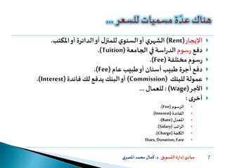 ‫التسويق‬ ‫ة‬‫ر‬‫إدا‬ ‫مبادئ‬‫د‬.‫ي‬‫املصر‬‫محمد‬‫كمال‬ 7
‫اإليجار‬(Rent)‫املكتب‬‫أو‬ ‫الدائرة‬‫أو‬ ‫ل‬‫للمنز‬ ‫ي‬‫السنو‬‫أو‬ ‫ي‬‫الشهر‬.
‫دفع‬‫سوم‬‫ر‬‫الجامعة‬ ‫في‬ ‫اسة‬‫ر‬‫الد‬(Tuition).
‫مختلفة‬ ‫سوم‬‫ر‬(Fee).
‫عام‬ ‫طبيب‬‫أو‬ ‫أسنان‬ ‫طبيب‬ ‫أجرة‬ ‫دفع‬(Fee).
‫عمولة‬‫للبنك‬(Commission)‫أو‬‫فائدة‬ ‫لك‬ ‫يدفع‬‫البنك‬(Interest).
‫األجر‬(Wage: )‫للعمال‬...
‫ى‬‫أخر‬:
•‫الرسوم‬(Fee.)
•‫الفائدة‬(Interest.)
•‫ل‬‫املعد‬(Rate.)
•‫اتب‬‫ر‬‫ال‬(Salary.)
•‫الكلفة‬(Charge.)
•Dues, Donation, Fare
 