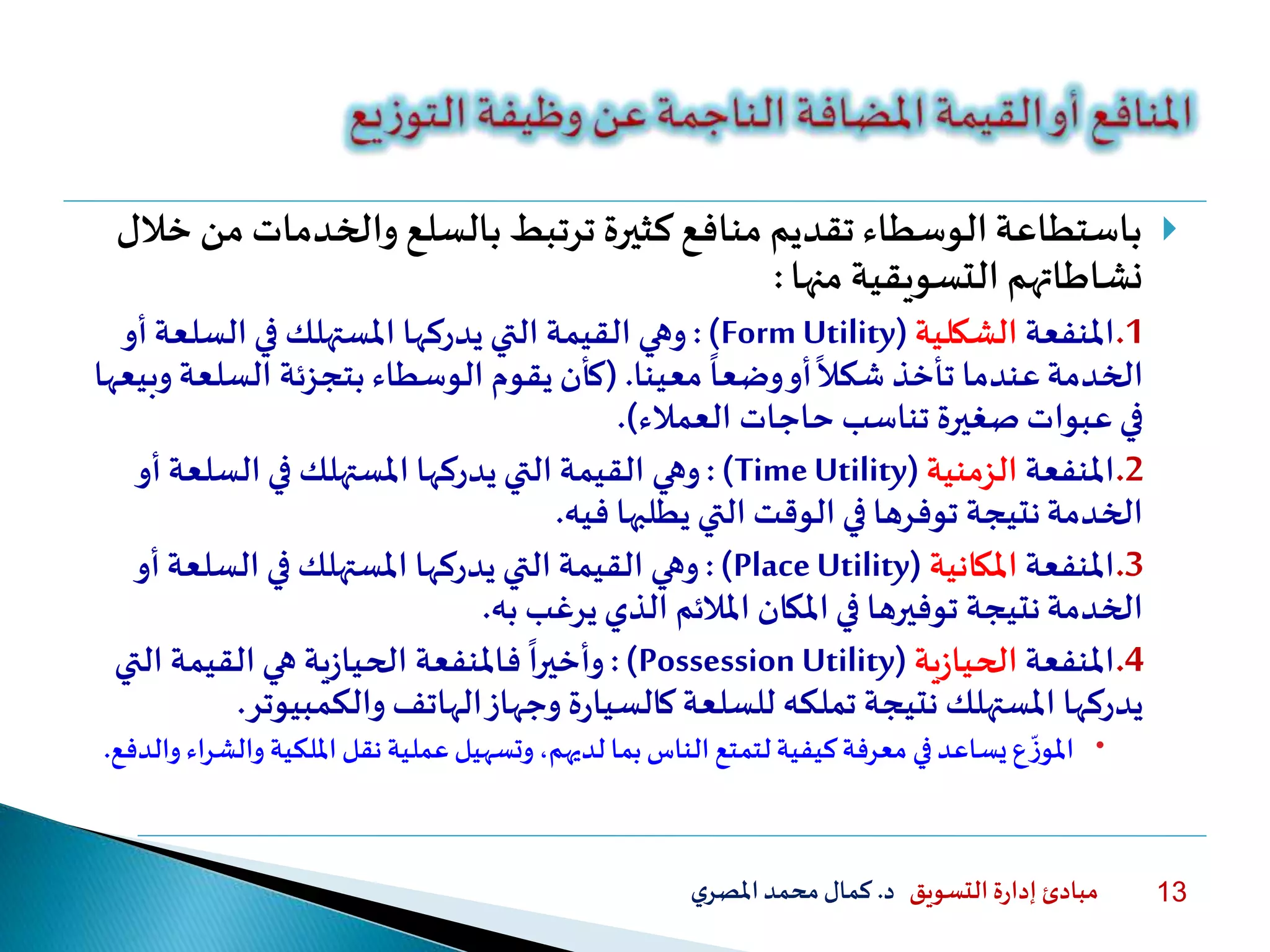 ‫التسويق‬ ‫ة‬‫ر‬‫إدا‬ ‫مبادئ‬‫د‬.‫ي‬‫املصر‬‫محمد‬‫كمال‬ 13
‫والخدمات‬ ‫بالسلع‬ ‫ترتبط‬ ‫كثيرة‬‫منافع‬ ‫تقديم‬ ‫الوسطاء‬‫باستطاعة‬‫خلل‬ ‫من‬
‫نشاطاتهم‬‫التسويقية‬‫منها‬:
.1‫املنفعة‬‫الشكلية‬(Form Utility:)‫وهي‬‫السلع‬ ‫في‬ ‫املستهلك‬ ‫يدركها‬ ‫التي‬ ‫القيمة‬‫أو‬‫ة‬
‫معينا‬
ً
‫وضعا‬‫أو‬
ً
‫شكل‬ ‫تأخذ‬ ‫عندما‬‫الخدمة‬.(‫السلع‬ ‫بتجزئة‬ ‫الوسطاء‬ ‫يقوم‬ ‫كأن‬‫وبيعها‬ ‫ة‬
‫حاجات‬ ‫تناسب‬ ‫صغيرة‬‫عبوات‬‫في‬‫العملء‬.)
.2‫املنفعة‬‫الزمنية‬(TimeUtility: )‫وهي‬‫السلعة‬‫في‬ ‫املستهلك‬ ‫يدركها‬ ‫التي‬ ‫القيمة‬‫أو‬
‫فيه‬ ‫يطلبها‬ ‫التي‬ ‫الوقت‬ ‫في‬ ‫توفرها‬ ‫نتيجة‬‫الخدمة‬.
.3‫املنفعة‬‫املكانية‬(PlaceUtility:)‫وهي‬‫السلعة‬ ‫في‬ ‫املستهلك‬ ‫يدركها‬ ‫التي‬ ‫القيمة‬‫أو‬
‫يرغب‬‫الذي‬ ‫امللئم‬ ‫املكان‬‫في‬ ‫توفيرها‬ ‫نتيجة‬‫الخدمة‬‫به‬.
.4‫املنفعة‬‫ية‬‫ز‬‫الحيا‬(Possession Utility:)
ً
‫وأخيرا‬‫فاملنفعة‬‫ية‬‫ز‬‫الحيا‬‫الت‬ ‫القيمة‬ ‫هي‬‫ي‬
‫والكمبي‬ ‫الهاتف‬‫وجهاز‬ ‫ة‬‫ر‬‫كالسيا‬‫للسلعة‬ ‫تملكه‬ ‫نتيجة‬ ‫املستهلك‬ ‫يدركها‬‫وتر‬.
‫و‬ ‫امللكية‬‫نقل‬‫عملية‬‫وتسهيل‬،‫لديهم‬ ‫بما‬‫الناس‬‫لتمتع‬‫كيفية‬‫معرفة‬ ‫في‬‫يساعد‬‫ع‬
‫ا‬
‫ز‬‫املو‬‫والدفع‬ ‫الشراء‬.
 