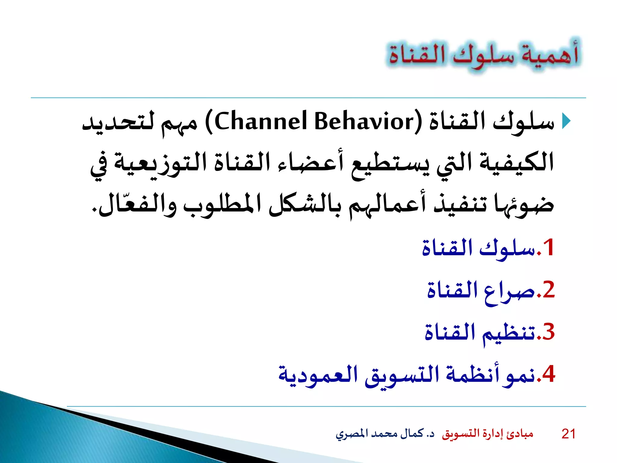 ‫التسويق‬ ‫ة‬‫ر‬‫إدا‬ ‫مبادئ‬‫د‬.‫ي‬‫املصر‬‫محمد‬‫كمال‬ 21
‫سلوك‬‫القناة‬(Channel Behavior)‫لتحديد‬ ‫مهم‬
‫الكيفية‬‫يع‬‫ز‬‫التو‬ ‫القناة‬ ‫أعضاء‬ ‫يستطيع‬ ‫التي‬‫في‬ ‫ية‬
‫والف‬ ‫املطلوب‬ ‫بالشكل‬ ‫أعمالهم‬ ‫تنفيذ‬ ‫ضوئها‬‫ال‬‫ا‬‫ع‬.
.1‫سلوك‬‫القناة‬
.2‫القناة‬ ‫صراع‬
.3‫القناة‬ ‫تنظيم‬
.4‫العمودية‬ ‫التسويق‬ ‫أنظمة‬‫نمو‬
 