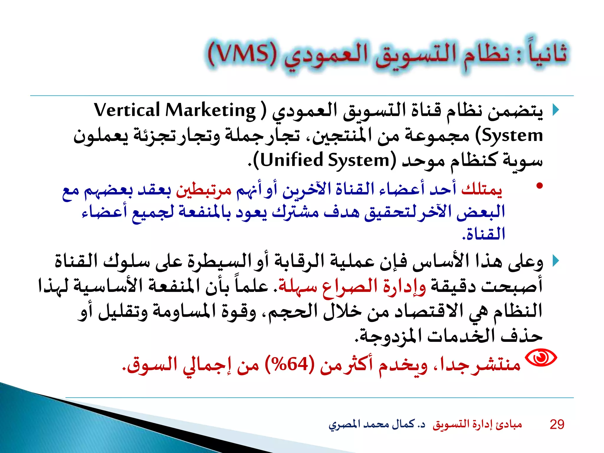 ‫التسويق‬ ‫ة‬‫ر‬‫إدا‬ ‫مبادئ‬‫د‬.‫ي‬‫املصر‬‫محمد‬‫كمال‬ 29
‫يتضمن‬‫العمودي‬ ‫التسويق‬ ‫قناة‬ ‫نظام‬(Vertical Marketing
System)‫ن‬‫يعملو‬ ‫تجزئة‬‫وتجار‬ ‫جملة‬‫تجار‬ ،‫املنتجين‬ ‫من‬ ‫مجموعة‬
‫موحد‬ ‫كنظام‬ ‫سوية‬(Unified System.)
•‫يمتلك‬‫أنهم‬‫أو‬ ‫اآلخرين‬‫القناة‬ ‫أعضاء‬ ‫أحد‬‫مرتبطين‬‫بعضه‬ ‫بعقد‬‫مع‬ ‫م‬
‫أعضا‬‫لجميع‬‫باملنفعة‬ ‫يعود‬ ‫مشترك‬ ‫هدف‬ ‫لتحقيق‬‫اآلخر‬‫البعض‬‫ء‬
‫القناة‬.
‫وعلى‬‫ال‬ ‫سلوك‬ ‫على‬ ‫السيطرة‬‫أو‬ ‫الرقابة‬ ‫عملية‬ ‫فإن‬ ‫األساس‬ ‫هذا‬‫قناة‬
‫دقيقة‬ ‫أصبحت‬‫سهلة‬ ‫الصراع‬ ‫ة‬‫ر‬‫وإدا‬.‫األساس‬ ‫املنفعة‬ ‫بأن‬
ً
‫علما‬‫لهذا‬ ‫ية‬
‫أو‬ ‫وتقليل‬ ‫املساومة‬ ‫وقوة‬ ،‫الحجم‬ ‫خلل‬ ‫من‬ ‫االقتصاد‬ ‫هي‬ ‫النظام‬
‫الخدمات‬ ‫حذف‬‫املزدوجة‬.
‫ويخدم‬ ،‫جدا‬‫منتشر‬‫من‬‫أكثر‬(64)%‫إجمالي‬ ‫من‬‫ق‬‫السو‬.
 