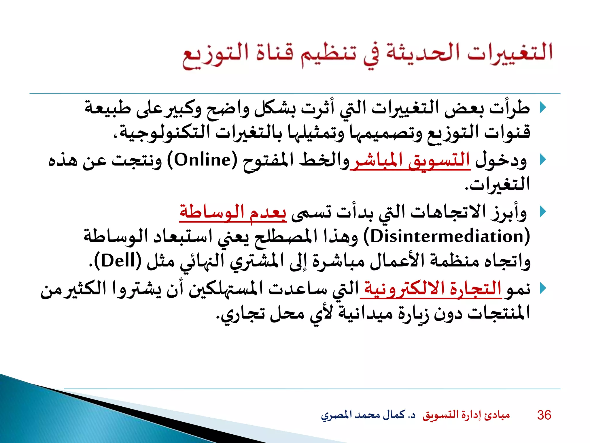 ‫التسويق‬ ‫ة‬‫ر‬‫إدا‬ ‫مبادئ‬‫د‬.‫ي‬‫املصر‬‫محمد‬‫كمال‬ 36
‫ط‬ ‫على‬‫وكبير‬ ‫واضح‬ ‫بشكل‬ ‫أثرت‬‫التي‬ ‫التغييرات‬ ‫بعض‬ ‫أت‬‫ر‬‫ط‬‫بيعة‬
‫بالتغيرات‬ ‫وتمثيلها‬ ‫وتصميمها‬ ‫يع‬‫ز‬‫التو‬ ‫قنوات‬‫التكنولوج‬،‫ية‬
‫ل‬‫ودخو‬‫املباشر‬ ‫التسويق‬‫املفتوح‬ ‫والخط‬(Online)‫هذه‬ ‫عن‬ ‫ونتجت‬
‫التغيرات‬.
‫تسمى‬ ‫بدأت‬ ‫التي‬ ‫االتجاهات‬ ‫ز‬‫وأبر‬‫الوساطة‬ ‫بعدم‬
(Disintermediation)‫الوساطة‬ ‫استبعاد‬ ‫يعني‬ ‫املصطلح‬ ‫وهذا‬
‫ي‬‫املشتر‬ ‫إلى‬ ‫مباشرة‬ ‫األعمال‬ ‫منظمة‬ ‫واتجاه‬‫مثل‬ ‫النهائي‬(Dell.)
‫نمو‬‫االلكترونية‬ ‫ة‬‫ر‬‫التجا‬‫أن‬ ‫املستهلكين‬ ‫ساعدت‬ ‫التي‬‫يشت‬‫من‬‫الكثير‬ ‫روا‬
‫ن‬‫دو‬ ‫املنتجات‬‫ي‬‫تجار‬‫محل‬ ‫ألي‬ ‫ميدانية‬ ‫ة‬‫ر‬‫يا‬‫ز‬.
 