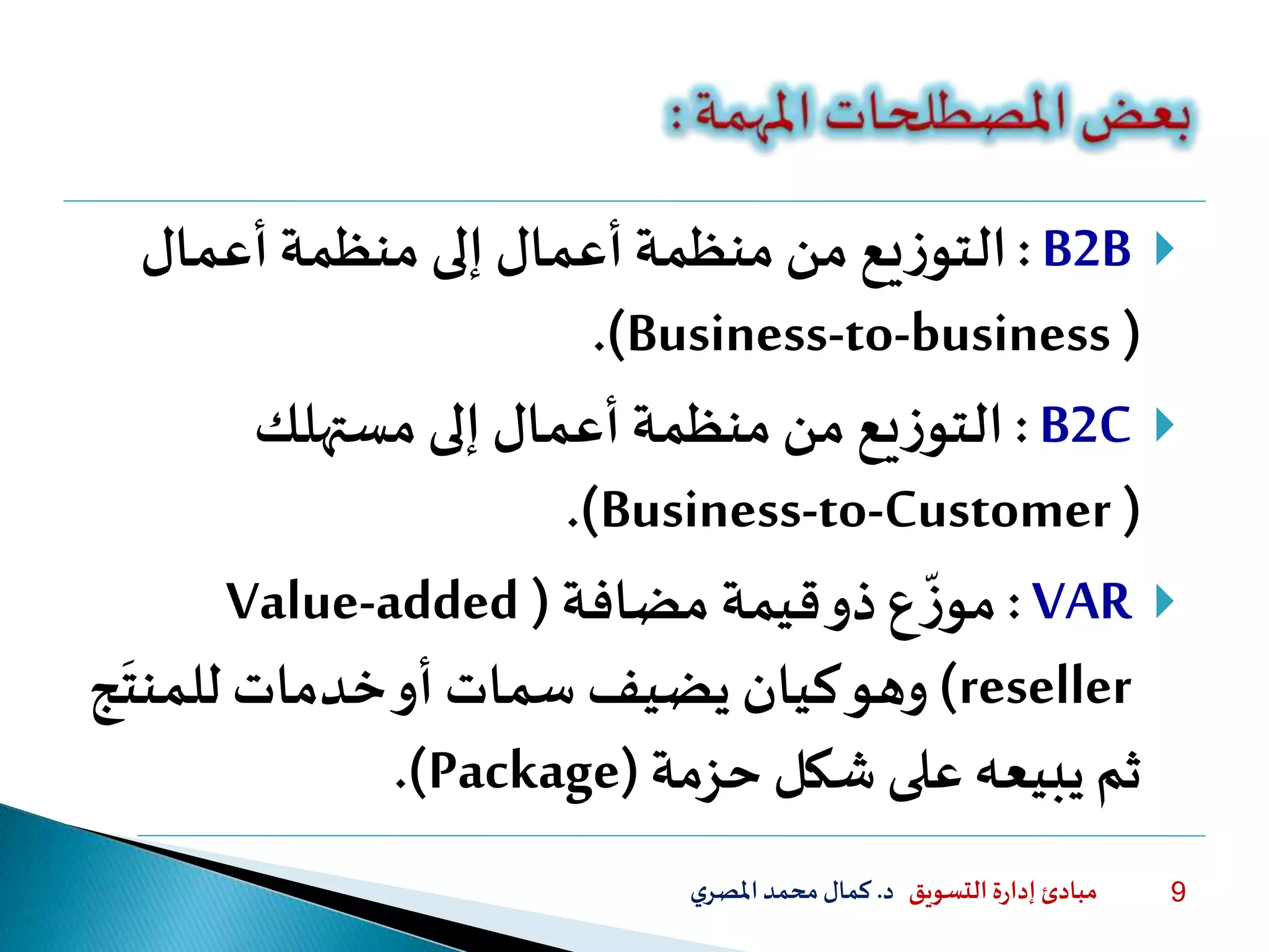 ‫التسويق‬ ‫ة‬‫ر‬‫إدا‬ ‫مبادئ‬‫د‬.‫ي‬‫املصر‬‫محمد‬‫كمال‬ 9
B2B:‫أعمال‬‫منظمة‬ ‫إلى‬ ‫أعمال‬‫منظمة‬ ‫من‬ ‫يع‬‫ز‬‫التو‬
(Business-to-business.)
B2C:‫يع‬‫ز‬‫التو‬‫إلى‬ ‫أعمال‬ ‫منظمة‬ ‫من‬‫مستهلك‬
(Business-to-Customer.)
VAR:‫مضافة‬ ‫قيمة‬‫ذو‬‫ع‬
‫ا‬
‫ز‬‫مو‬(Value-added
reseller)‫للمنت‬ ‫خدمات‬‫أو‬ ‫سمات‬ ‫يضيف‬ ‫كيان‬‫وهو‬‫ج‬
‫حزمة‬ ‫شكل‬ ‫على‬ ‫يبيعه‬ ‫ثم‬(Package.)
 