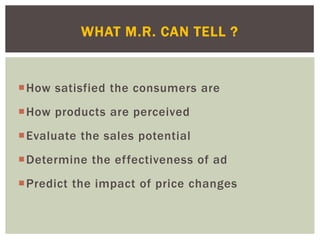 How satisfied the consumers are
How products are perceived
Evaluate the sales potential
Determine the effectiveness of ad
Predict the impact of price changes
WHAT M.R. CAN TELL ?
 