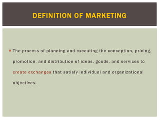  The process of planning and executing the conception, pricing,
promotion, and distribution of ideas, goods, and services to
create exchanges that satisfy individual and organizational
objectives.
DEFINITION OF MARKETING
 