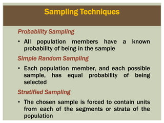 Sampling Techniques
Probability Sampling
• All population members have a known
probability of being in the sample
Simple Random Sampling
• Each population member, and each possible
sample, has equal probability of being
selected
Stratified Sampling
• The chosen sample is forced to contain units
from each of the segments or strata of the
population
 