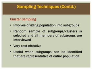 Sampling Techniques (Contd.)
Cluster Sampling
• Involves dividing population into subgroups
• Random sample of subgroups/clusters is
selected and all members of subgroups are
interviewed
• Very cost effective
• Useful when subgroups can be identified
that are representative of entire population
 