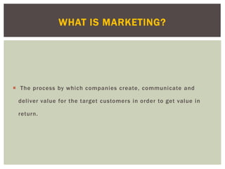  The process by which companies create, communicate and
deliver value for the target customers in order to get value in
return.
WHAT IS MARKETING?
 