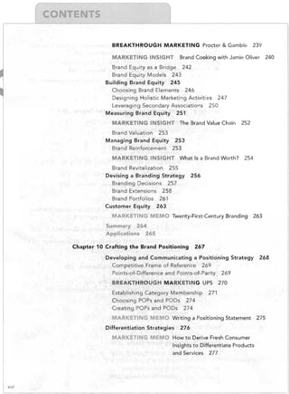 r

"


T

BREAKTHROUGH MARKETING Procter & Gamble
MARKETING INSIGHT

239


Brand Cooking with Jamie Oliver

240


Brand Equity as a Bridge 242

Brand Equity Models 243

Building Brand Equity 245

Choosing Brand Elements 246

Designing Holistic Marketing Activities 247

Leveraging Secondary Associations 250

Measuring Brand Equity 251

MARKETING INSIGHT The Brand Value Chain

252


Brand Valuation 253

Managing Brand Equity 253

Brand Reinforcement 253

MARKETING INSIGHT What Is a Brand Worth?

Brand Revitalization 255

Devising a Branding Strategy
Branding Decisions 2'57

Brand Extensions 258

Brand Portfolios 261

Customer Equity 263


254


256


MARKETING MEMO Twenty-First-Century Branding

263


Summary 264

Applications 265

Chapter 10 Crafting the Brand Positioning

267


Developing and Communicating a Positioning Strategy
Competitive Frame of Reference 269

Points-of-Difference and Points-of-Parity 269

BREAKTHROUGH MARKETING UPS

Establishing Category Membership
Choosing POPs and PODs 274

Creating POPs and PODs 274


270


271


MARKET1NG MEMO	 Writing a Positioning Statement

Differentiation Strategies

276


MARKETING MEMO	 How to Derive Fresh Consumer

Insights to Differentiate Products

and Services 277


xvi

268


275


 