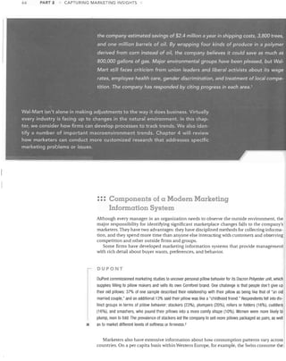 66

PART 2

CAPTURING MARKETING INSIGHTS

the company estimated savings of $2.4 million a year in shipping costs, 3,800 trees,
and one million barrels of piI. By wrapping four' kinds of produce in a polymer
derived from corn instead of oil, the company

believ~s

it could save as much as

800,000 gallons of gas. Major environmental groups have been pleased, but Wal­
Mart still facescritici$m from union leaders and /il:J~ral activists abou.t its wage
rates, employee health care, gender discrimination, and.treatmentof local compe­
tition. The company has responded by citing progress in. each area. 1

Wal-Mart isn't alone in making adjustments to the way it does business. Virtually

every industry is facing up to changes in the natural environment. In this chap­ 

ter, we consider how firms can develop processes to track trends. We alsoiden­ 

tify a number of important macroenvironment trends. Chapter 4 will review

how marketers can conduct more customized research that addresses specific

marketing problems or issues.

~-

... Components of a Modern Marketing
•••

'

Information System
Although every manager in an organization needs to observe the outside environment, the
major responsibility for identifying significant marketplace changes falls to the company's
marketers. They have two advantages: they have disciplined methods for collecting informa­
tion, and they spend more time than anyone else interacting with customers and observing
competition and other outside firms and groups.
Some firms have developed marketing information systems that provide management
with rich detail about buyer wants, preferences, and behavior.

DUPONT

•

DuPont commissioned marketing studies to uncover personal pillow behavior for its Dacron Polyester unit, which
supplies filling to pillow makers and sells its own Comforel brand. One challenge is that people don't give up
their old pillows: 37% of one sample described their relationship with their pillow as being like that of "an old
married couple," and an additional 13% said their pillow was like a "childhood friend." Respondents fell into dis­
tinct groups in terms of pillow behavior: stackers (23%), plumpers (20%), rollers or folders (16%), cuddlers
(16%), and smashers, who pound their pillows into a more comfy shape (10%). Women were more likely to
plump, men to fold. The prevalence of stackers led the company to sell more pillows packaged as pairs, as well
as to market different levels of softness or firmness. 2

Marketers also have extensive information about how consumption patterns vary across
countries. On a per capita basis within Western Europe, for example, the Swiss consume the

 