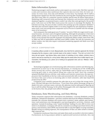 68

PART 2

CAPTURING MARKETIIlG INSIGHTS

Sales Information Systems
Marketing managers need timely and accurate reports on current sales. Wal-Mart operates
a sales and inventory data warehouse that captures data on every item, for every cus­
tomer, for every store, every day and refreshes it every hour. For example, the IT staff at
headquarters tapped into the data warehouse the morning after Thanksgiving and noticed
that East Coast sales of a computer-monitor holiday special were far below expectations.
Marketing staff contacted stores and learned the computers and monitors weren't being
displayed together, so potential buyers couldn't see what they were getting for the posted
price. Calls went out to Wal-Mart stores across the country to rearrange the displays. By
9:30 that morning, the pace of sales could be seen picking up in the company's database. 4
Wal-Mart also transmits nightly orders to its many suppliers for new shipments of replace­
ment stock, even entrusting some companies such as Procter & Gamble with the manage­
ment of its inventory.5
And companies that make good use of "cookies," records of Web site usage stored on per­
sonal browsers, are smart users of targeted marketing. Although the perception is that most
people delete cookies out of concern for their privacy, the numbers tell a different story. A
recent survey showed that only 8% of people very frequently delete cookies, down from 18%
in 2004, and 24% of respondents said they never delete cookies. Not only do customers not
delete cookies, but they also expect customized marketing appeals and deals once they
accept cookies.
UNICA CORPORATION

•

Amarketing software provider in Lincoln, Massachusetts, Unica feels that its customers appreciate the informed
messaging that the company is able to provide based on the cookies it receives. "They don't just come to the
Unica site and register," says Andrew Halley, senior director of marketing at Unica. Instead, customers have a
specific need and are searching for a strong vendor. Halley says the cookies allow Unica to better target its com­
munications, like follOWing up on a phone call or meeting at an appropriate event, such as a "Webinar," a Webbased seminar. 6
Technological gadgets are revolutionizing sales information systems and allowing rep­
resentatives to have up-to-the-second information. In visiting any of the 10,000 golf
shops around the country, sales reps for TaylorMade used to spend up to two hours
counting golf clubs in stock before filling new orders by hand. Since the company
adopted handheld devices "vith bar-code readers and Internet connections, the reps sim­
ply point their handhelds at the bar codes and automatically tally inventory. By using the
two hours they save to focus on boosting sales to retail customers, sales reps improved
productivity by 20%.7
Companies must carefully interpret the sales data so as not to draw the wrong conclu­
sions. Michael Dell gave this illustration: "If you have three yellow Mustangs sitting on a
dealer's lot and a customer wants a red one, the salesman may be really good at figuring out
how to sell the yellow Mustang. So the yellow Mustang gets sold, and a signal gets sent back
to the factory that, hey, people want yellow Mustangs."

Databases, Data Warehousing, and Data Mining
Today companies organize their information into databases-customer databases, product
databases, salesperson databases-and then combine data from the different databases. For
example, the customer database will contain every customer's name, address, past transac­
tions, and sometimes even demographics and psychographies (activities, interests, and
opinions). Instead of sending a mass "carpet bombing" mailing of a new offer to every cus­
tomer in its database, a company will rank its customers according to purchase recency, fre­
quency, and monetary value (RFM) and send the offer to only the highest-scoring customers.
Besides saving on mailing expenses, this manipulation of data can often achieve a double­
digit response rate.
Companies warehouse these data and make them easily accessible to decision makers.
Furthermore, by hiring analysts skilled in sophisticated statistical methods, they can

 
