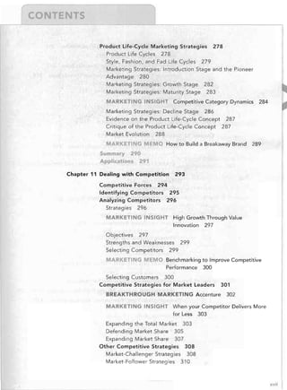 "

I


Product Life-Cycle Marketing Strategies
Product Life Cycles 278

Style, Fashion, and Fad Life Cycles

278


279


Marketing Strategies: Introduction Stage and the Pioneer

Advantage 280

Marketing Strategies: Growth Stage 282

Marketing Strategies: Maturity Stage

283


MARKETING INSIGHT	 Competitive Category Dynamics
Marketing Strategies: Decline Stage 286

Evidence on the Product Life-Cycle Concept
Critique of the Product Life-Cycle Concept
Market Evolution 288


284


287

287


MARKETI G MEMO	 How to Build a Breakaway Brand

289


Summary

290

Applications 291


Chapter 11 Dealing with	 Competition
Competitive Forces

293


294


Identifying Competitors 295

Analyzing Competitors	 296

Strategies

296


MARKETING INSIGHT	 High Growth Through Value

Innovation
Objectives

297


297


Strengths and Weaknesses 299

Selecting Competitors 299


MARKETING MEM	

Benchmarking to Improve Competitive

Performance 300


Selecting Customers	 300

Competitive Strategies for Market Leaders

BREAKTHROUGH MARKETING Accenture

301

302


MARKETING INSIGHT	 When your Competitor Delivers More

for Less

303


Expanding the Total Market 303

Defending Market Share 305

Expanding Market Share 307

Other Competitive Strategies 308

Market-Challenger Strategies 308

Market-Follower Strategies 310


xvii

 