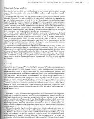 GATHERING INFORMATION AND SCAIINING THE ENVI ONMEIIT

Ethnic and Other Markets
Countries also vary in ethnic and racial makeup. At one extreme is Japan, where almost
everyone is Japanese; at the other is the United States, where people come from virtually
all nations.
According to the 2000 census, the U.S. population of 276.2 million was 72% White. African
Americans constituted 13%, and Hispanics 11 %. The Hispanic population had been growing
fast, with the largest subgroups of Mexican (5.4%), Puerto Rican (1.1%), and Cuban (0.4%)
descent. By 2020, Hispanics are expected to make up 18.9% ofthe population. Asian Americans
constituted 3.8% of the U.S. population, with the Chinese as the largest group, followed by the
Filipinos, Japanese, Asian Indians, and Koreans, in that order. Hispanic and Asian American
consumers were originally concentrated in the far western and southern parts of the country,
but increasing dispersal is taking place. Moreover, nearly 25 million people living in the United
States-more than 9% of the population-were born in another country.
Afrequently noted megatrend, the increase in the percentage of Hispanics in the total
population. represents a major shift in the nation's center of gravity. Hispanics made up half
of all new workers in the past decade and will bump up to 25% of workers in two genera­
tions. Despite their lagging family incomes, their buying power is soaring. Disposable
income in recent years has soared at double the pace of the rest of the population, to $760
billion. From the food U.S. consumers eat, to the clothing they wear, the music they listen to,
and the cars they buy, Hispanics are having a huge impact.
Companies are scrambling to refine their products and their marketing to reach this
fastest-growing and most influential consumer group:23 Hispanic media giant Univision
touts research that 70% of Spanish-language viewers are more likely to buy a product when
advertised in Spanish. Targeting Hispanics also affects the actual message that is commu­
nicated. Fisher-Price, recognizing that many Hispanic mothers did not grow up with their
brand, shifted their ad campaigns away from appeals to their heritage. Instead, ads target­
ing the Hispanic market have emphasized the joy of mother and child playing together
with the toYS.29

MTVTr3s

•

Replacing the all-Spanish-Ianguage MTV en Espanol, MTVTr3s (pronounced MTVtres) is concentrating on young
Latnos between the ages of 12 and 34 and expects to reach 15 million households through cable, satellite, and
broadcast channels. Changes in the program-which segues back and forth between Spanish and English, often
in the same show-are based on market research showing that although U.S.-born Hispanics might speak only
English, they preserve a pride and sense of uniqueness based on their Hispanic heritage. On MTVTr3s the VJs
speckle their English with Spanish words and expressions and use playlists that put Daddy Yankee next to Justin
Timberlake, for instance. Instead of Pimp My Ride, the popular car-customizing series, MTVTr3s viewers watch
Pimpeando, where the talk is all about low riders and paint jobs with images of Aztecs and the Virgin of
Guadalupe. For MTVTr3s and other companies trying to reach this market, it seems that attitude is more impor­
tant than language and encompasses an individualistic approach to life, less rebellion against parents, and a
less-rigid sense of privacy.30
Several food, clothing, and furniture companies have directed their products and promo­
tions to one or more ethnic groups.3! Yet marketers must be careful not to overgeneralize.
Within each ethnic group are consumers who are quite different from each other. "There is
really no such thing as an Asian market," says Greg Macabenta, whose ethnic advertising
agency specializes in the Filipino market. Macabenta emphasizes that the five major Asian
American groups have their own very specific market characteristics, speak different lan­
guages, consume different cuisines, practice different religions, and represent very distinct
national cultures. 32
This is no less true for the African American market, which marketers often treat as a
monolithic group. Yet, subsections are divided less by culture than by economic aspirations
and attainment. For instance, a 2005 Yankelovich MONITOR Multicultural Marketing study
showed that marketers can separate the African American market into six socio-behavioral
segments: Emulators. Seekers, Reachers, Attainers, Elites, and Conservers. The largest and
perhaps most influential of these subsegments are the Reachers (24%) and the Attainers

CHAPTER 3

77

 